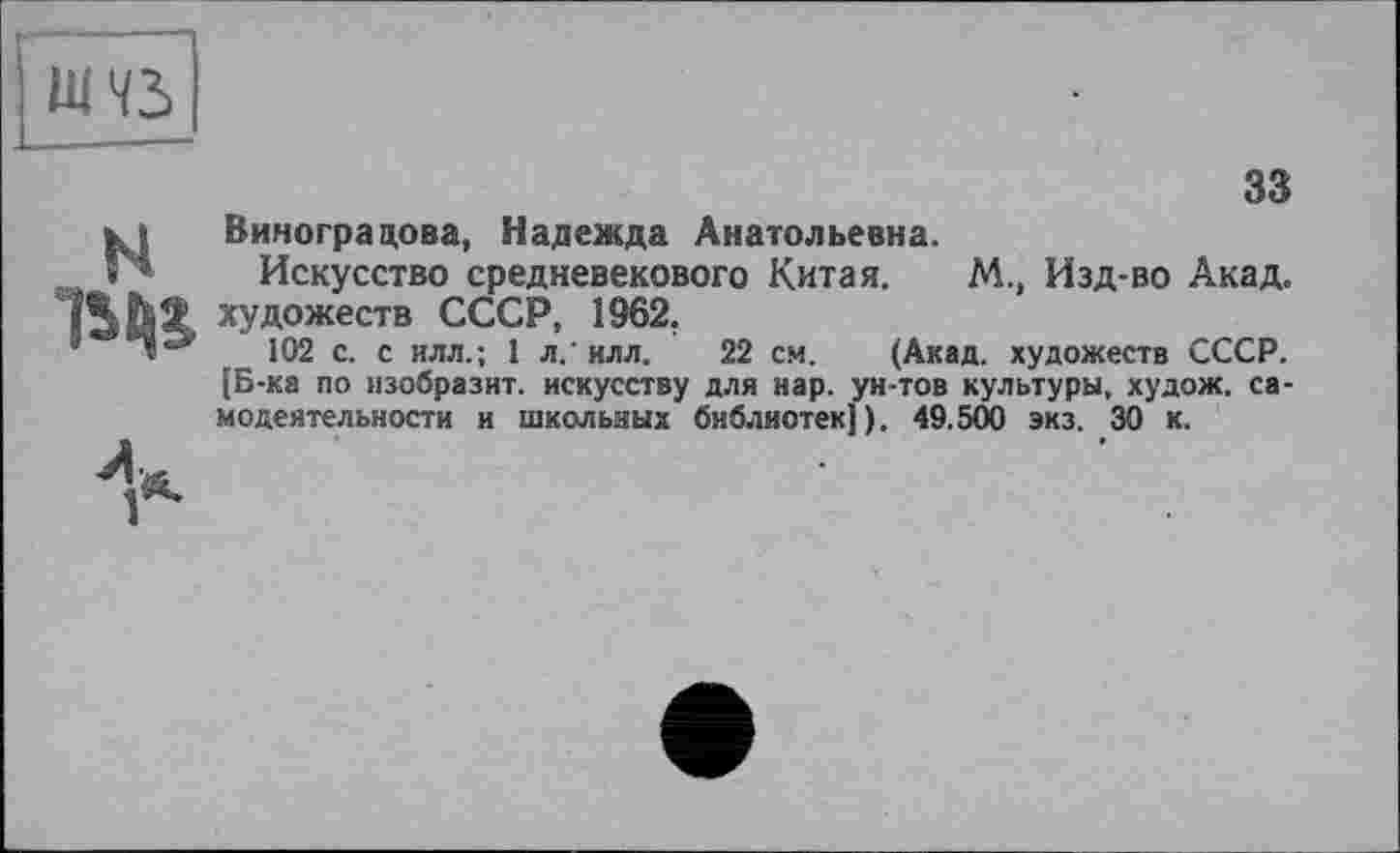 ﻿nm
33
кі	Виноградова, Надежда Анатольевна.
Г* Искусство средневекового Китая.	М., Изд-во Акад,
художеств СССР, 1962.
9 Л3 102 с. с илл.; 1 л/илл. 22 см. (Акад, художеств СССР. [Б-ка по изобразит, искусству для нар. ун-тов культуры, худож. самодеятельности и школьных библиотек]). 49.500 экз. 30 к.
V